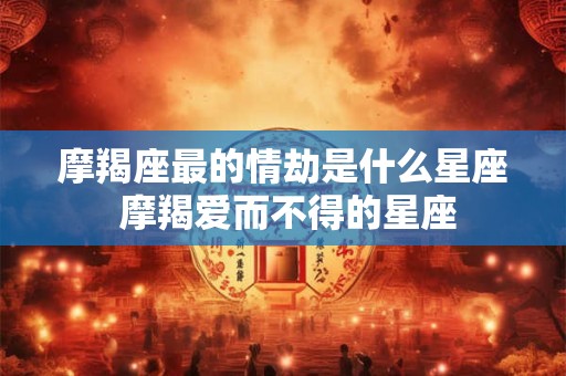 摩羯座最的情劫是什么星座 摩羯爱而不得的星座 摩羯座最的情劫是什么星座 摩羯爱而不得的星座