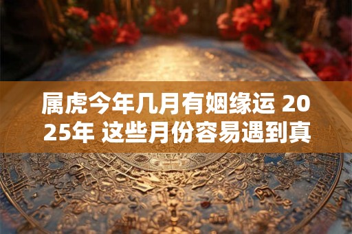 属虎今年几月有姻缘运 2025年 这些月份容易遇到真命天子 属虎今年几月有姻缘运 2025年 这些月份容易遇到真命天子