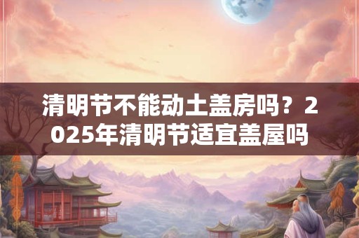 清明节不能动土盖房吗？2026年清明节适宜盖屋吗