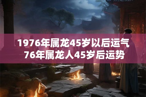1976年属龙45岁以后运气 76年属龙人45岁后运势