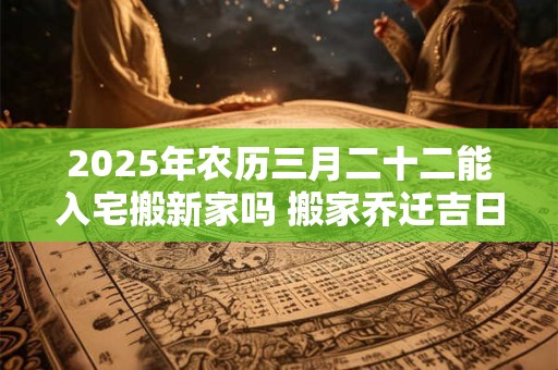 2025年农历三月二十二能入宅搬新家吗 搬家乔迁吉日选择