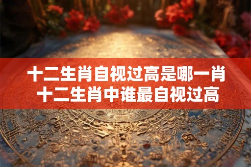 十二生肖自视过高是哪一肖 十二生肖中谁最自视过高