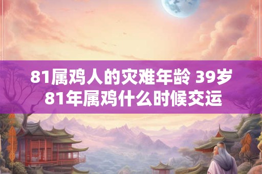 81属鸡人的灾难年龄 39岁 81年属鸡什么时候交运