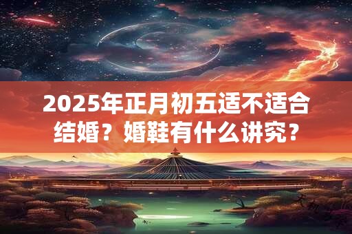 2025年正月初五适不适合结婚？婚鞋有什么讲究？
