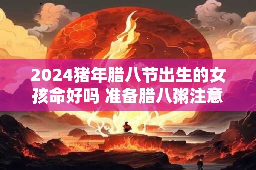 2024猪年腊八节出生的女孩命好吗 准备腊八粥注意什么
