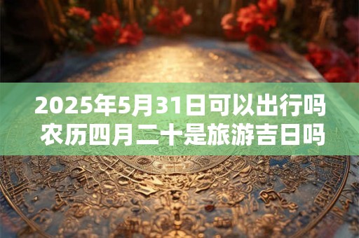 2025年5月31日可以出行吗 农历四月二十是旅游吉日吗
