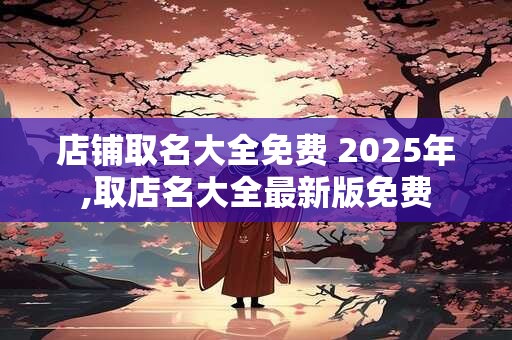 店铺取名大全免费 2025年,取店名大全最新版免费