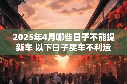 2025年4月哪些日子不能提新车 以下日子买车不利运势