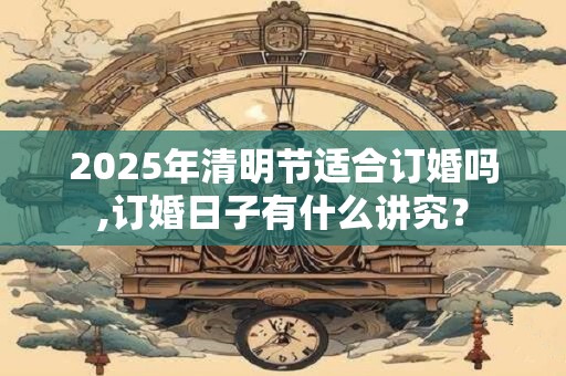 2025年清明节适合订婚吗,订婚日子有什么讲究？
