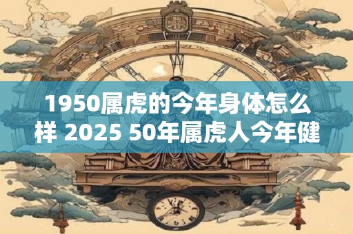 1950属虎的今年身体怎么样 2025 50年属虎人今年健康运