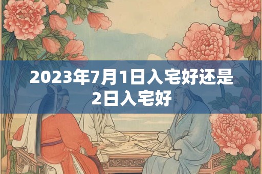 2023年7月1日入宅好还是2日入宅好 2023年7月1日入宅好还是2日入宅好