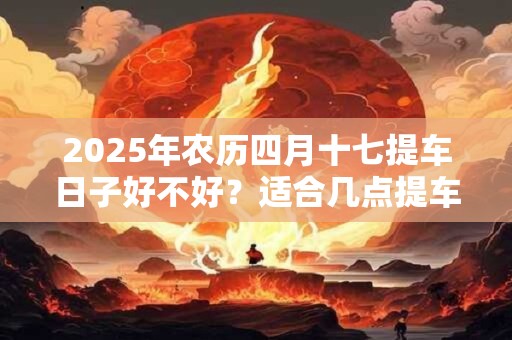 2025年农历四月十七提车日子好不好?适合几点提车? 2025年农历四月十七提车日子好不好?适合几点提车?