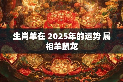 生肖羊在 2025年的运势 属相羊鼠龙