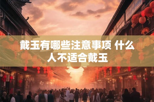 戴玉有哪些注意事项 什么人不适合戴玉 戴玉有哪些注意事项 什么人不适合戴玉