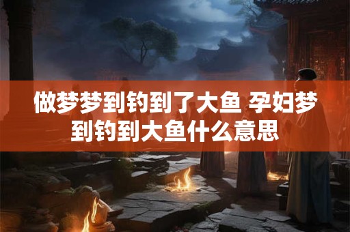 做梦梦到钓到了大鱼 孕妇梦到钓到大鱼什么意思