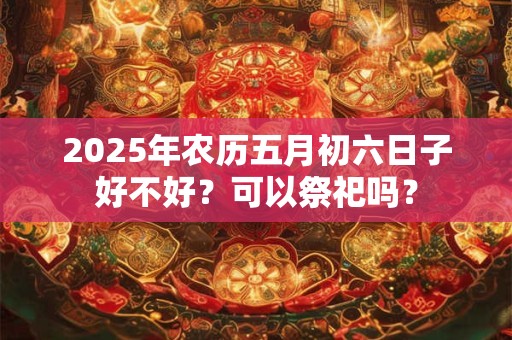 2025年农历五月初六日子好不好？可以祭祀吗？