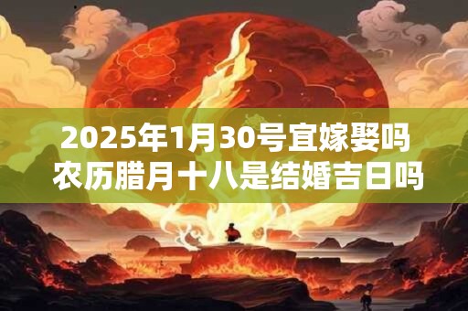 2025年1月30号宜嫁娶吗 农历腊月十八是结婚吉日吗