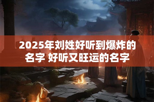 2025年刘姓好听到爆炸的名字 好听又旺运的名字