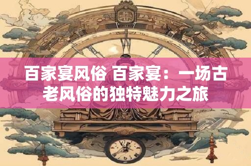百家宴风俗 百家宴：一场古老风俗的独特魅力之旅