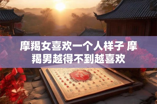 摩羯女喜欢一个人样子 摩羯男越得不到越喜欢