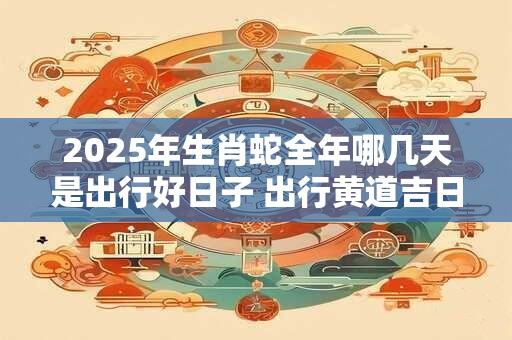 2025年生肖蛇全年哪几天是出行好日子 出行黄道吉日查询