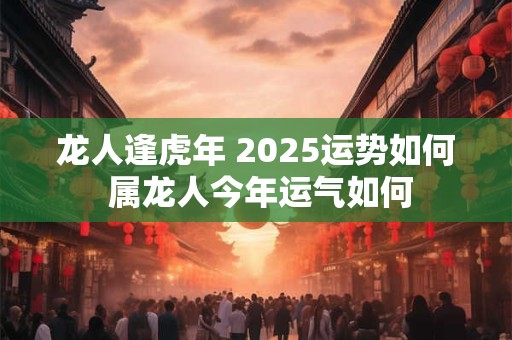 龙人逢虎年 2025运势如何 属龙人今年运气如何