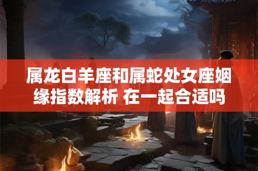属龙白羊座和属蛇处女座姻缘指数解析 在一起合适吗