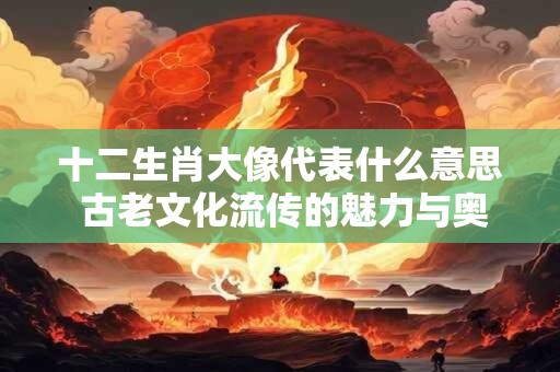 十二生肖大像代表什么意思 古老文化流传的魅力与奥秘