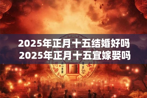 2025年正月十五结婚好吗 2025年正月十五宜嫁娶吗