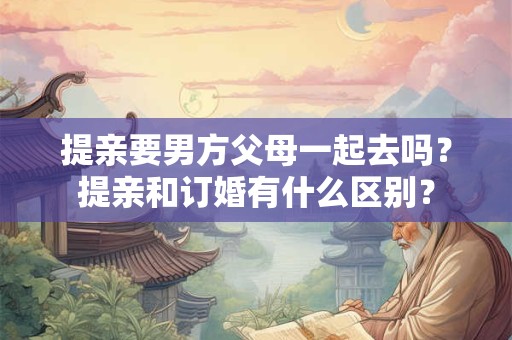 提亲要男方父母一起去吗？提亲和订婚有什么区别？