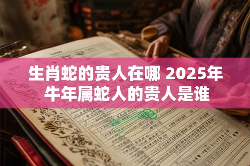 生肖蛇的贵人在哪 2025年 牛年属蛇人的贵人是谁