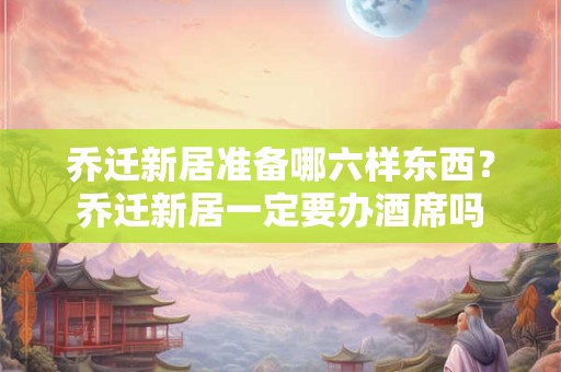 乔迁新居准备哪六样东西？乔迁新居一定要办酒席吗