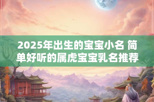 2025年出生的宝宝小名 简单好听的属虎宝宝乳名推荐