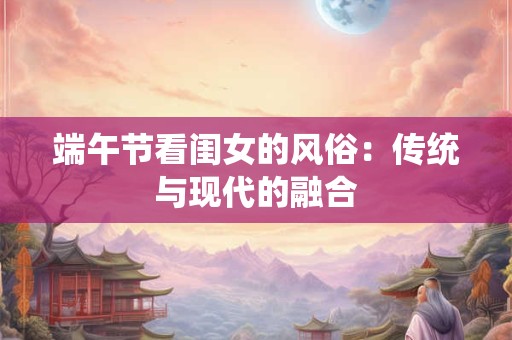 端午节看闺女的风俗：传统与现代的融合