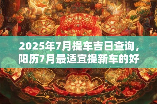 2025年7月提车吉日查询，阳历7月最适宜提新车的好日子！