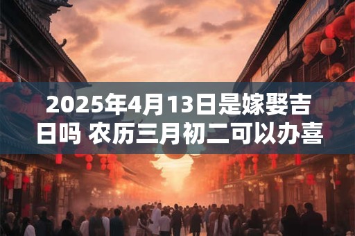 2025年4月13日是嫁娶吉日吗 农历三月初二可以办喜酒吗