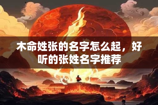 木命姓张的名字怎么起,好听的张姓名字推荐 木命姓张的名字怎么起,好听的张姓名字推荐