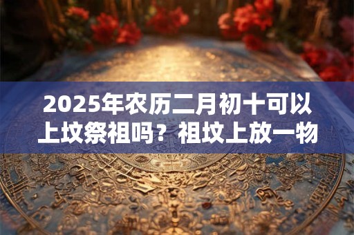 2025年农历二月初十可以上坟祭祖吗？祖坟上放一物后代富贵