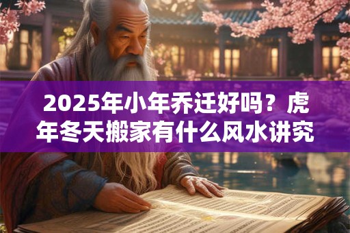 2025年小年乔迁好吗？虎年冬天搬家有什么风水讲究？