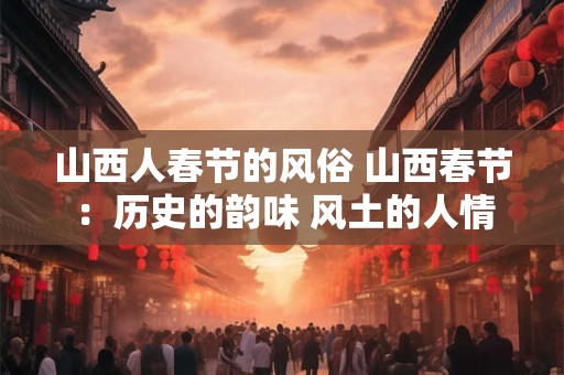 山西人春节的风俗 山西春节：历史的韵味 风土的人情