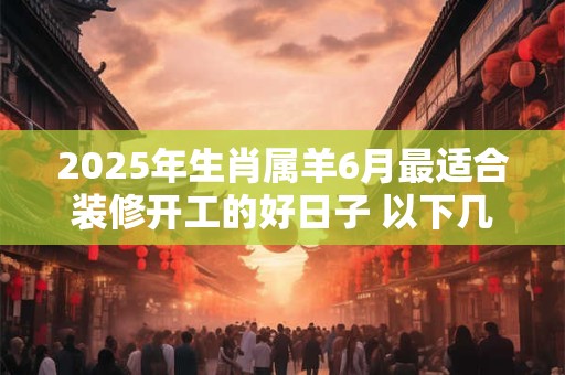 2025年生肖属羊6月最适合装修开工的好日子 以下几天就不错