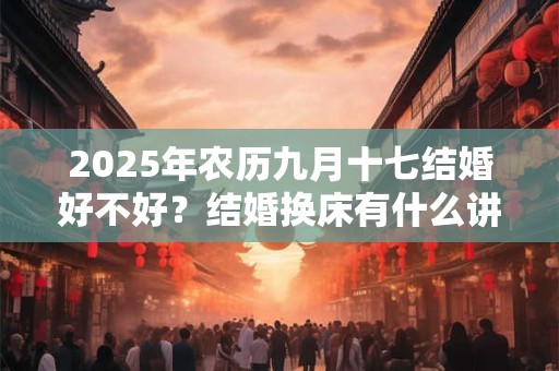 2025年农历九月十七结婚好不好？结婚换床有什么讲究吗？