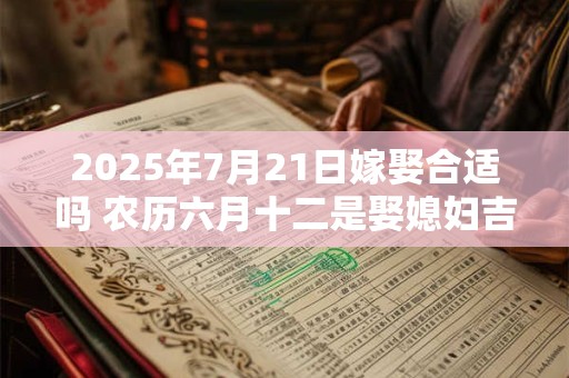 2025年7月21日嫁娶合适吗 农历六月十二是娶媳妇吉日吗