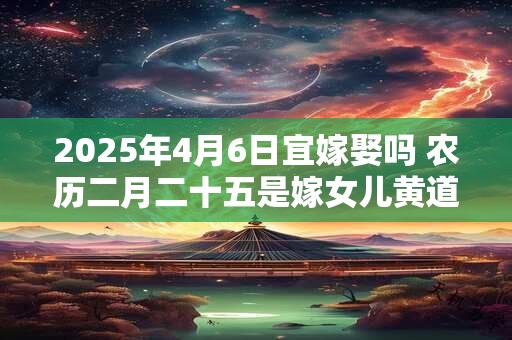 2025年4月6日宜嫁娶吗 农历二月二十五是嫁女儿黄道吉日吗