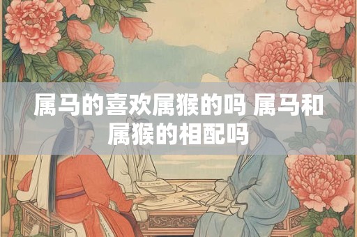 属马的喜欢属猴的吗 属马和属猴的相配吗