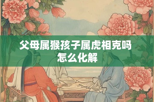 父母属猴孩子属虎相克吗 怎么化解