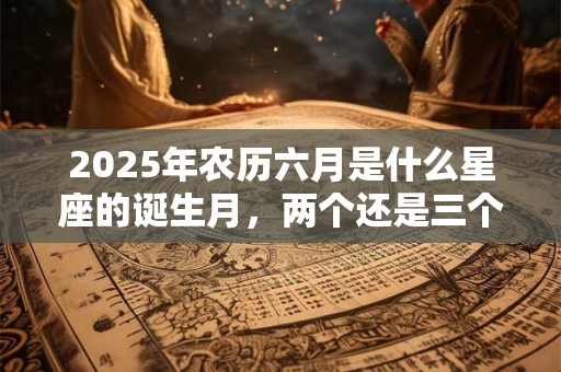 2025年农历六月是什么星座的诞生月，两个还是三个？