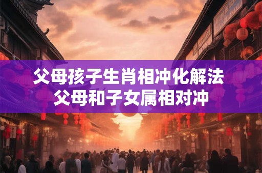 父母孩子生肖相冲化解法 父母和子女属相对冲