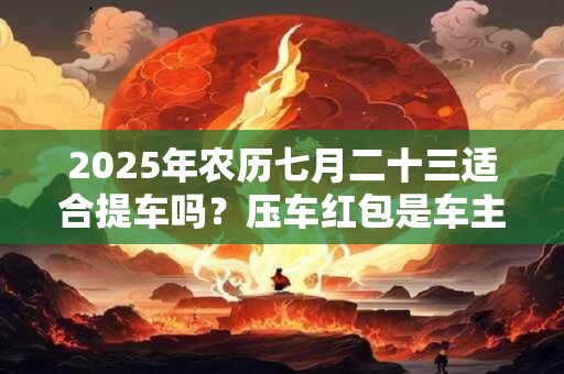 2025年农历七月二十三适合提车吗？压车红包是车主自己放吗？