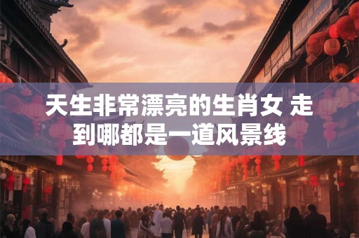 天生非常漂亮的生肖女 走到哪都是一道风景线